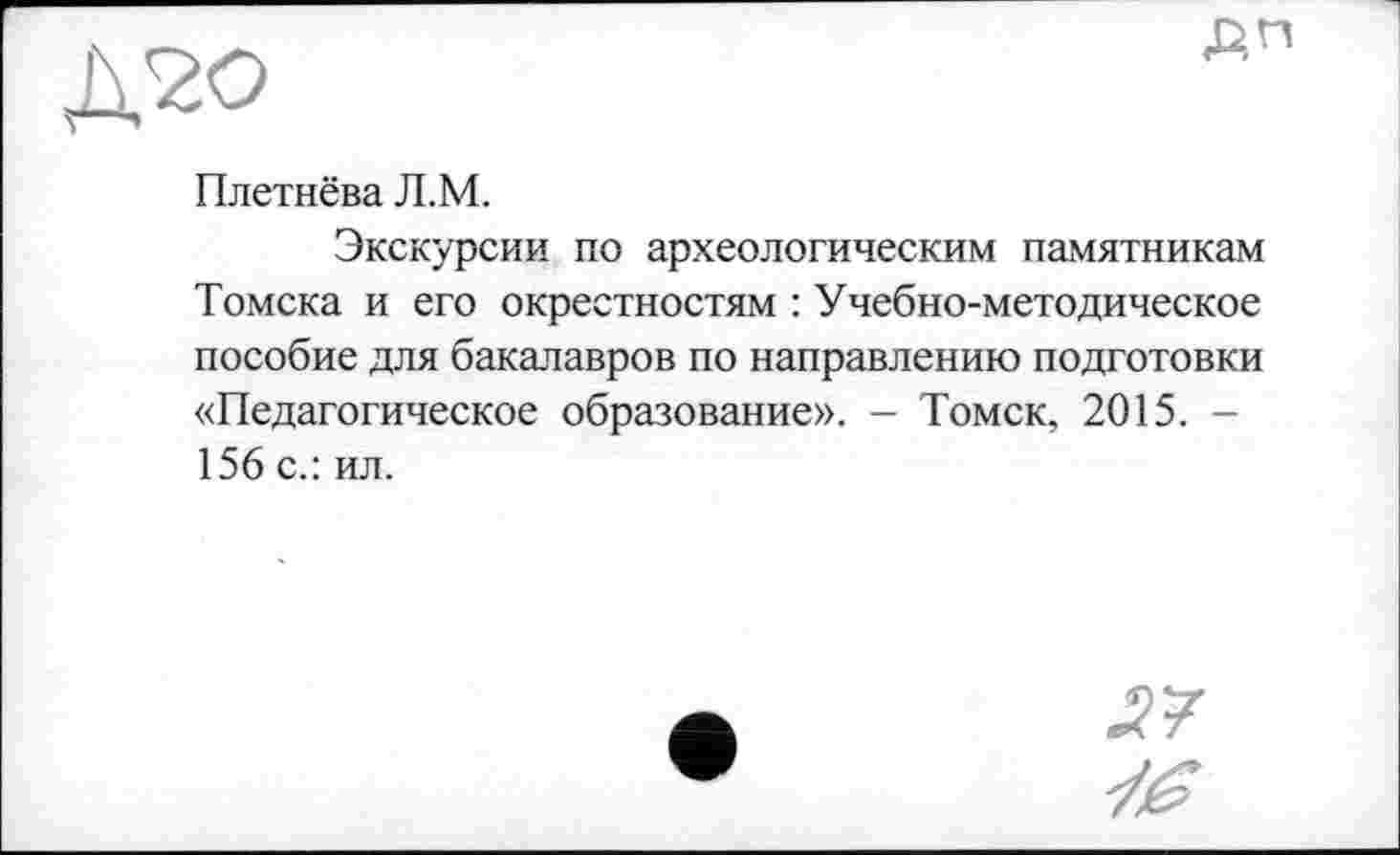 ﻿Плетнёва Л.М.
Экскурсии по археологическим памятникам Томска и его окрестностям : Учебно-методическое пособие для бакалавров по направлению подготовки «Педагогическое образование». - Томск, 2015. -156 с.: ил.